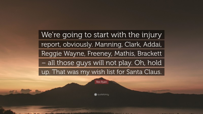 Rex Ryan Quote: “We’re going to start with the injury report, obviously. Manning, Clark, Addai, Reggie Wayne, Freeney, Mathis, Brackett – all those guys will not play. Oh, hold up. That was my wish list for Santa Claus.”