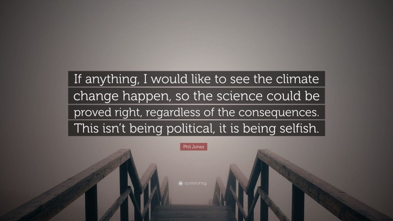 Phil Jones Quote: “If anything, I would like to see the climate change happen, so the science could be proved right, regardless of the consequences. This isn’t being political, it is being selfish.”