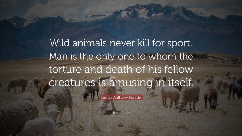 James Anthony Froude Quote: “Wild animals never kill for sport. Man is the only one to whom the torture and death of his fellow creatures is amusing in itself.”