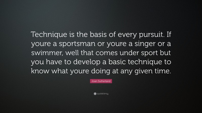 Joan Sutherland Quote: “Technique is the basis of every pursuit. If youre a sportsman or youre a singer or a swimmer, well that comes under sport but you have to develop a basic technique to know what youre doing at any given time.”