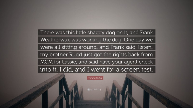 Tommy Rettig Quote: “There was this little shaggy dog on it, and Frank Weatherwax was working the dog. One day we were all sitting around, and Frank said, listen, my brother Rudd just got the rights back from MGM for Lassie, and said have your agent check into it. I did, and I went for a screen test.”