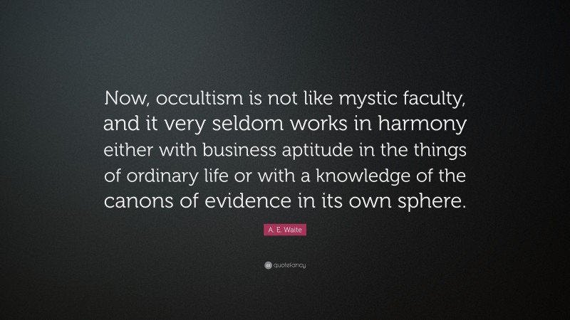 A. E. Waite Quote: “Now, occultism is not like mystic faculty, and it very seldom works in harmony either with business aptitude in the things of ordinary life or with a knowledge of the canons of evidence in its own sphere.”