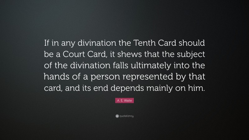 A. E. Waite Quote: “If in any divination the Tenth Card should be a Court Card, it shews that the subject of the divination falls ultimately into the hands of a person represented by that card, and its end depends mainly on him.”
