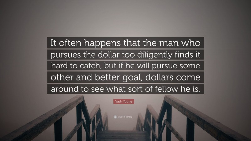 Vash Young Quote: “It often happens that the man who pursues the dollar too diligently finds it hard to catch, but if he will pursue some other and better goal, dollars come around to see what sort of fellow he is.”