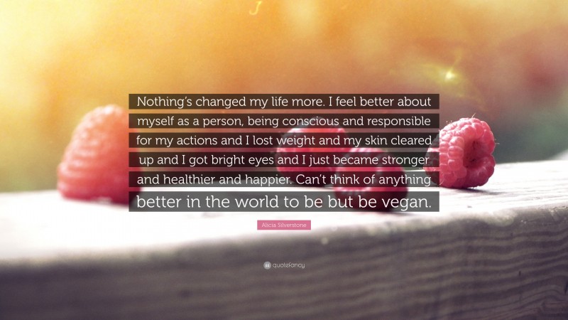 Alicia Silverstone Quote: “Nothing’s changed my life more. I feel better about myself as a person, being conscious and responsible for my actions and I lost weight and my skin cleared up and I got bright eyes and I just became stronger and healthier and happier. Can’t think of anything better in the world to be but be vegan.”