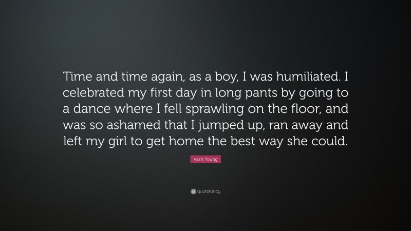 Vash Young Quote: “Time and time again, as a boy, I was humiliated. I celebrated my first day in long pants by going to a dance where I fell sprawling on the floor, and was so ashamed that I jumped up, ran away and left my girl to get home the best way she could.”