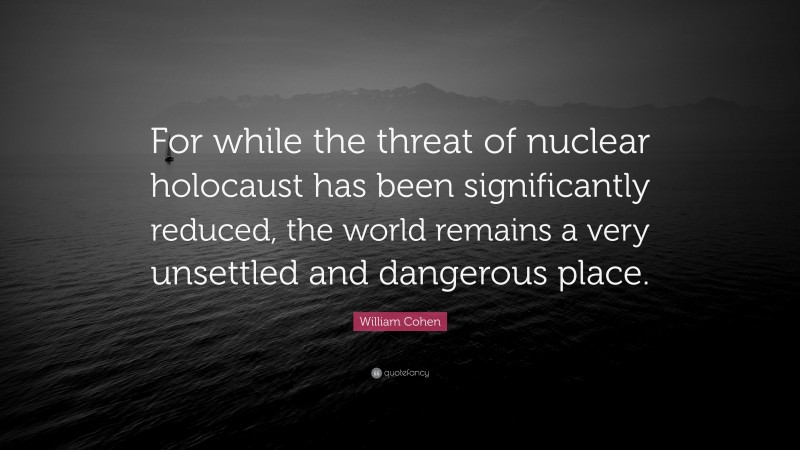 William Cohen Quote: “For while the threat of nuclear holocaust has been significantly reduced, the world remains a very unsettled and dangerous place.”