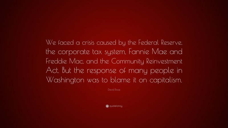 David Boaz Quote: “We faced a crisis caused by the Federal Reserve, the corporate tax system, Fannie Mae and Freddie Mac, and the Community Reinvestment Act. But the response of many people in Washington was to blame it on capitalism.”