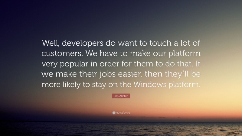 Jim Allchin Quote: “Well, developers do want to touch a lot of customers. We have to make our platform very popular in order for them to do that. If we make their jobs easier, then they’ll be more likely to stay on the Windows platform.”