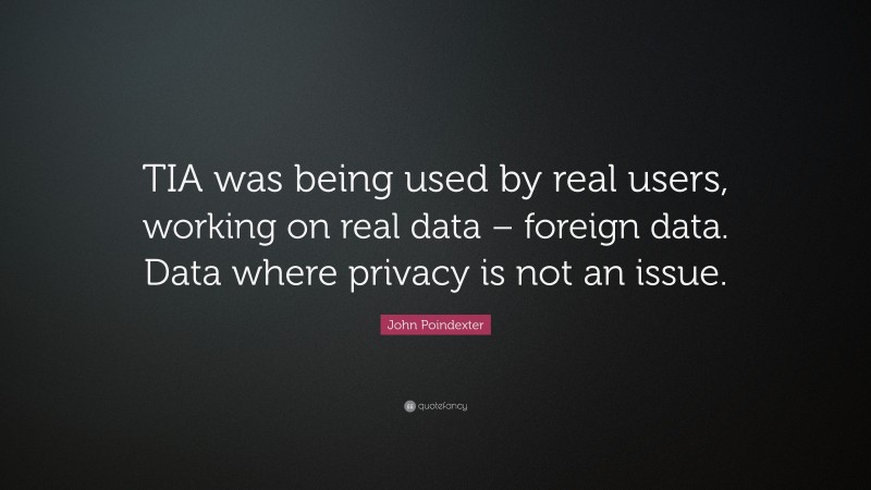 John Poindexter Quote: “TIA was being used by real users, working on real data – foreign data. Data where privacy is not an issue.”