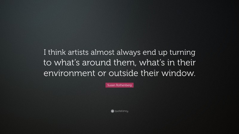 Susan Rothenberg Quote: “I think artists almost always end up turning to what’s around them, what’s in their environment or outside their window.”