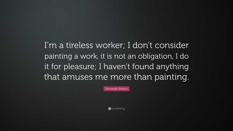 Fernando Botero Quote: “I’m a tireless worker; I don’t consider painting a work, it is not an obligation, I do it for pleasure; I haven’t found anything that amuses me more than painting.”