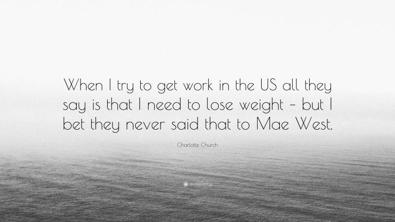 Charlotte Church Quote: “When I try to get work in the US all they say is that I need to lose weight – but I bet they never said that to Mae West.”