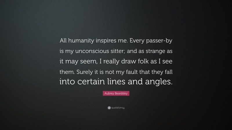 Aubrey Beardsley Quote: “All humanity inspires me. Every passer-by is my unconscious sitter; and as strange as it may seem, I really draw folk as I see them. Surely it is not my fault that they fall into certain lines and angles.”