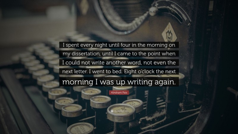 Abraham Pais Quote: “I spent every night until four in the morning on my dissertation, until I came to the point when I could not write another word, not even the next letter. I went to bed. Eight o’clock the next morning I was up writing again.”
