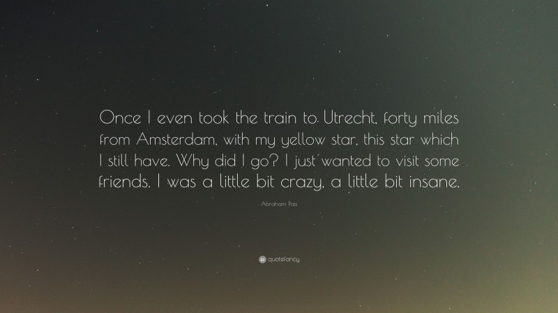 Abraham Pais Quote: “Once I even took the train to Utrecht, forty miles from Amsterdam, with my yellow star, this star which I still have. Why did I go? I just wanted to visit some friends. I was a little bit crazy, a little bit insane.”