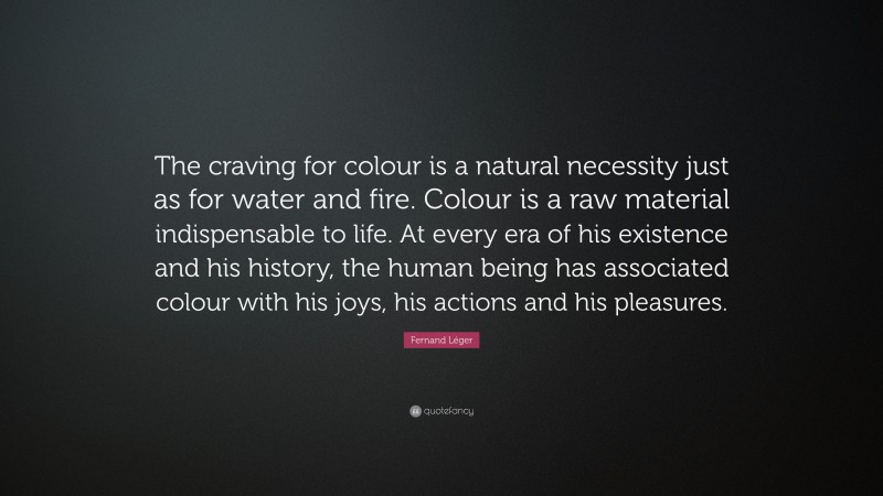 Fernand Léger Quote: “The craving for colour is a natural necessity just as for water and fire. Colour is a raw material indispensable to life. At every era of his existence and his history, the human being has associated colour with his joys, his actions and his pleasures.”