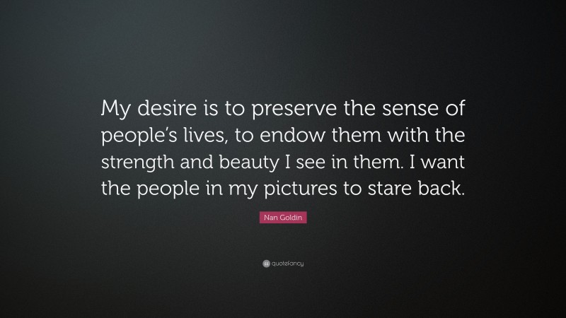 Nan Goldin Quote: “My desire is to preserve the sense of people’s lives, to endow them with the strength and beauty I see in them. I want the people in my pictures to stare back.”
