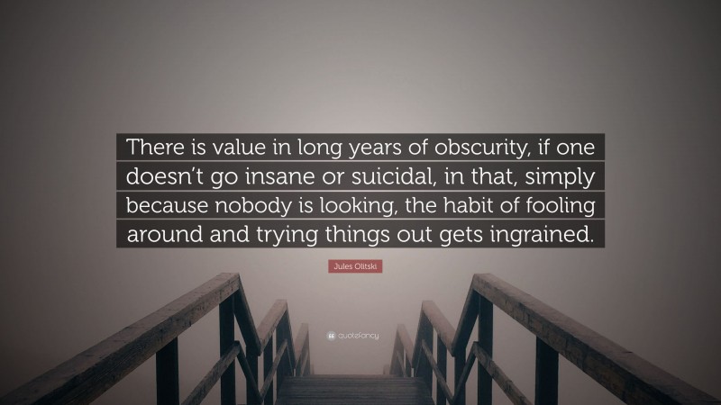 Jules Olitski Quote: “There is value in long years of obscurity, if one doesn’t go insane or suicidal, in that, simply because nobody is looking, the habit of fooling around and trying things out gets ingrained.”