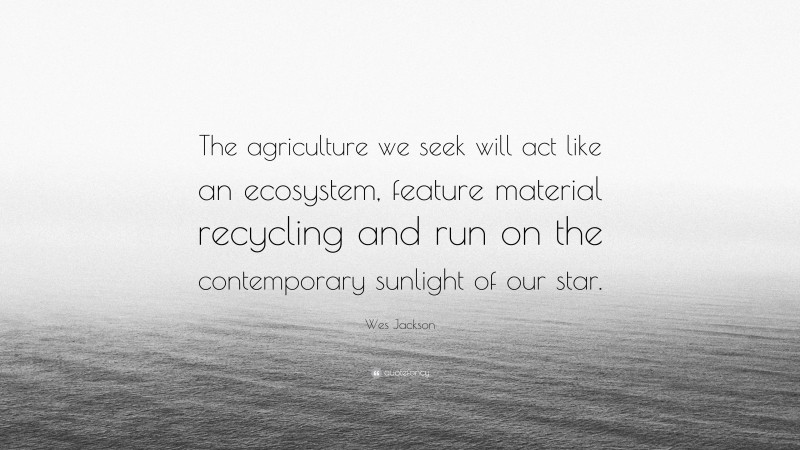 Wes Jackson Quote: “The agriculture we seek will act like an ecosystem, feature material recycling and run on the contemporary sunlight of our star.”