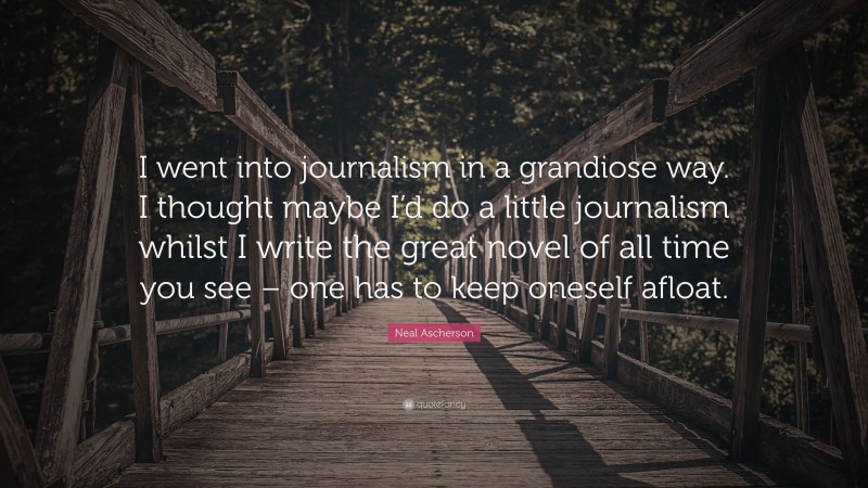 Neal Ascherson Quote: “I went into journalism in a grandiose way. I thought maybe I’d do a little journalism whilst I write the great novel of all time you see – one has to keep oneself afloat.”