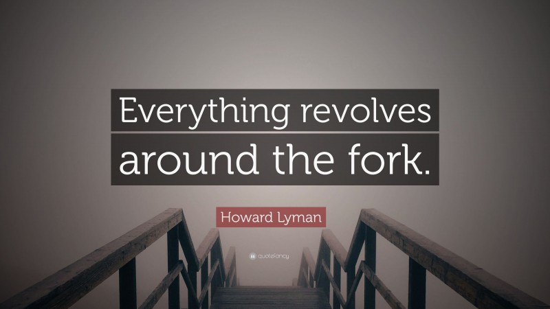 Howard Lyman Quote: “Everything revolves around the fork.”