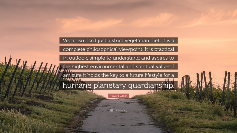 Howard Lyman Quote: “Veganism isn’t just a strict vegetarian diet; it is a complete philosophical viewpoint. It is practical in outlook, simple to understand and aspires to the highest environmental and spiritual values. I am sure it holds the key to a future lifestyle for a humane planetary guardianship.”
