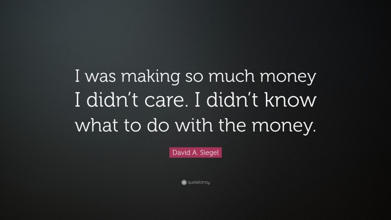 David A. Siegel Quote: “I was making so much money I didn’t care. I didn’t know what to do with the money.”