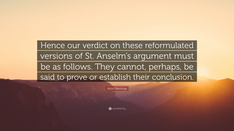 Alvin Plantinga Quote: “Hence our verdict on these reformulated versions of St. Anselm’s argument must be as follows. They cannot, perhaps, be said to prove or establish their conclusion.”