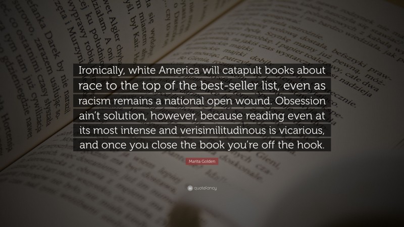 Marita Golden Quote: “Ironically, white America will catapult books about race to the top of the best-seller list, even as racism remains a national open wound. Obsession ain’t solution, however, because reading even at its most intense and verisimilitudinous is vicarious, and once you close the book you’re off the hook.”