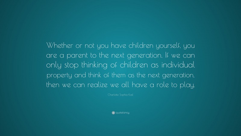 Charlotte Sophia Kasl Quote: “Whether or not you have children yourself, you are a parent to the next generation. If we can only stop thinking of children as individual property and think of them as the next generation, then we can realize we all have a role to play.”