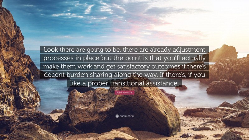 John Anderson Quote: “Look there are going to be, there are already adjustment processes in place but the point is that you’ll actually make them work and get satisfactory outcomes if there’s decent burden sharing along the way. If there’s, if you like a proper transitional assistance.”