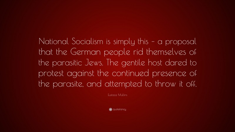 Eustace Mullins Quote: “National Socialism is simply this – a proposal that the German people rid themselves of the parasitic Jews. The gentile host dared to protest against the continued presence of the parasite, and attempted to throw it off.”