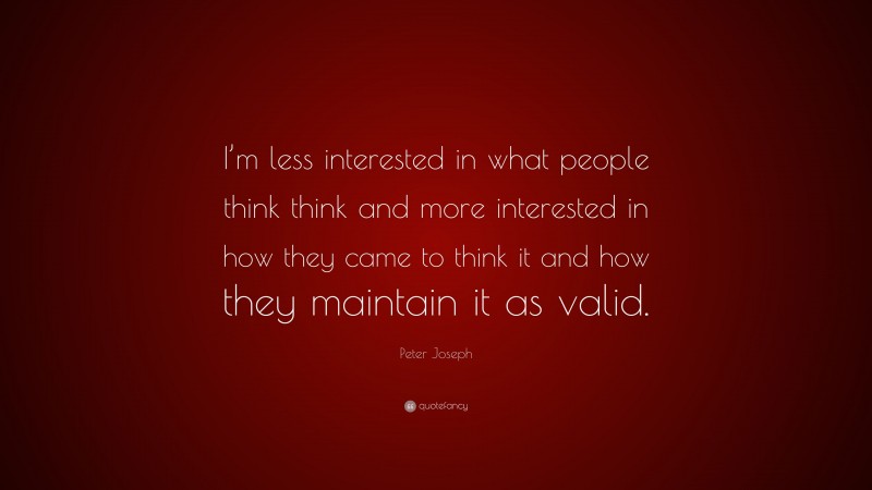 Peter Joseph Quote: “I’m less interested in what people think think and more interested in how they came to think it and how they maintain it as valid.”