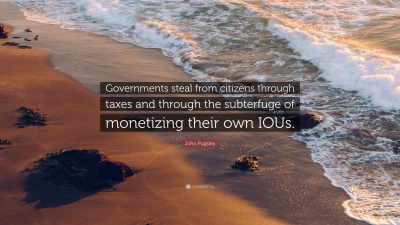 John Pugsley Quote: “Governments steal from citizens through taxes and through the subterfuge of monetizing their own IOUs.”