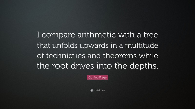 Gottlob Frege Quote: “I compare arithmetic with a tree that unfolds upwards in a multitude of techniques and theorems while the root drives into the depths.”