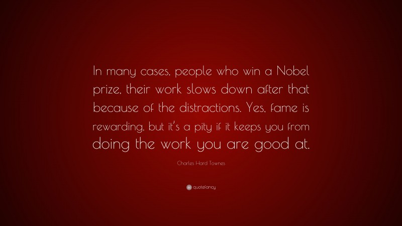 Charles Hard Townes Quote: “In many cases, people who win a Nobel prize, their work slows down after that because of the distractions. Yes, fame is rewarding, but it’s a pity if it keeps you from doing the work you are good at.”
