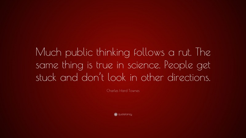 Charles Hard Townes Quote: “Much public thinking follows a rut. The same thing is true in science. People get stuck and don’t look in other directions.”