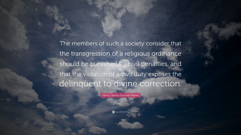 Henry James Sumner Maine Quote: “The members of such a society consider that the transgression of a religious ordinance should be punished by civil penalties, and that the violation of a civil duty exposes the delinquent to divine correction.”