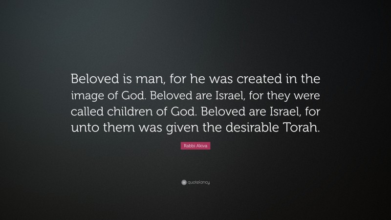 Rabbi Akiva Quote: “Beloved is man, for he was created in the image of God. Beloved are Israel, for they were called children of God. Beloved are Israel, for unto them was given the desirable Torah.”