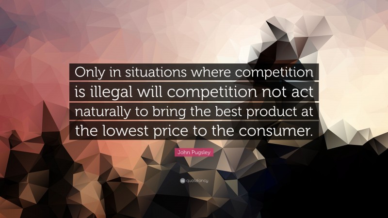 John Pugsley Quote: “Only in situations where competition is illegal will competition not act naturally to bring the best product at the lowest price to the consumer.”