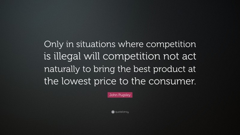 John Pugsley Quote: “Only in situations where competition is illegal will competition not act naturally to bring the best product at the lowest price to the consumer.”