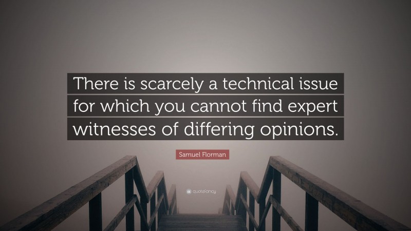 Samuel Florman Quote: “There is scarcely a technical issue for which you cannot find expert witnesses of differing opinions.”