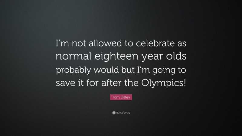 Tom Daley Quote: “I’m not allowed to celebrate as normal eighteen year olds probably would but I’m going to save it for after the Olympics!”