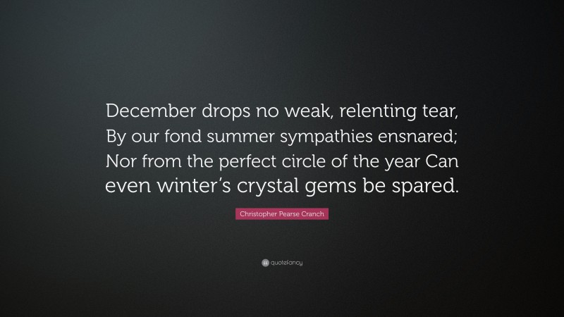 Christopher Pearse Cranch Quote: “December drops no weak, relenting tear, By our fond summer sympathies ensnared; Nor from the perfect circle of the year Can even winter’s crystal gems be spared.”