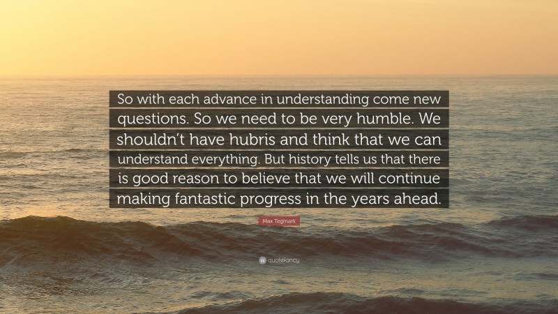 Max Tegmark Quote: “So with each advance in understanding come new questions. So we need to be very humble. We shouldn’t have hubris and think that we can understand everything. But history tells us that there is good reason to believe that we will continue making fantastic progress in the years ahead.”