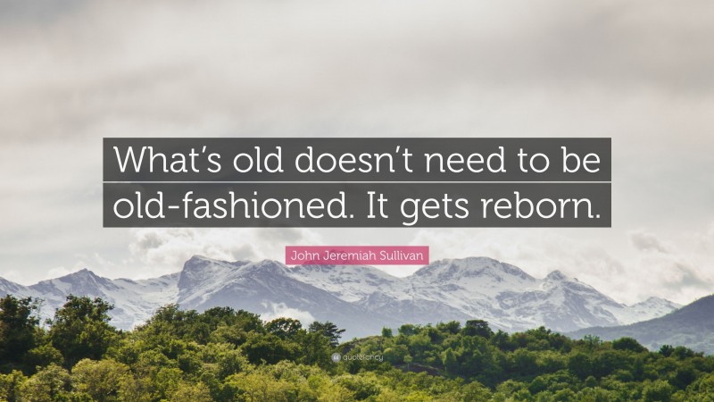 John Jeremiah Sullivan Quote: “What’s old doesn’t need to be old-fashioned. It gets reborn.”