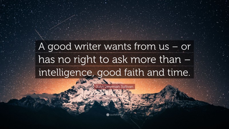 John Jeremiah Sullivan Quote: “A good writer wants from us – or has no right to ask more than – intelligence, good faith and time.”