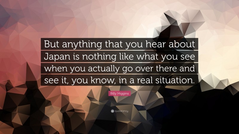Billy Higgins Quote: “But anything that you hear about Japan is nothing like what you see when you actually go over there and see it, you know, in a real situation.”