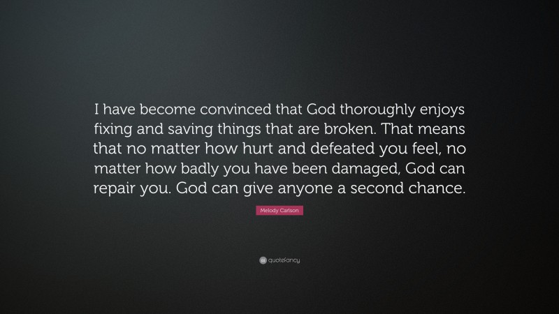 Melody Carlson Quote: “I have become convinced that God thoroughly enjoys fixing and saving things that are broken. That means that no matter how hurt and defeated you feel, no matter how badly you have been damaged, God can repair you. God can give anyone a second chance.”